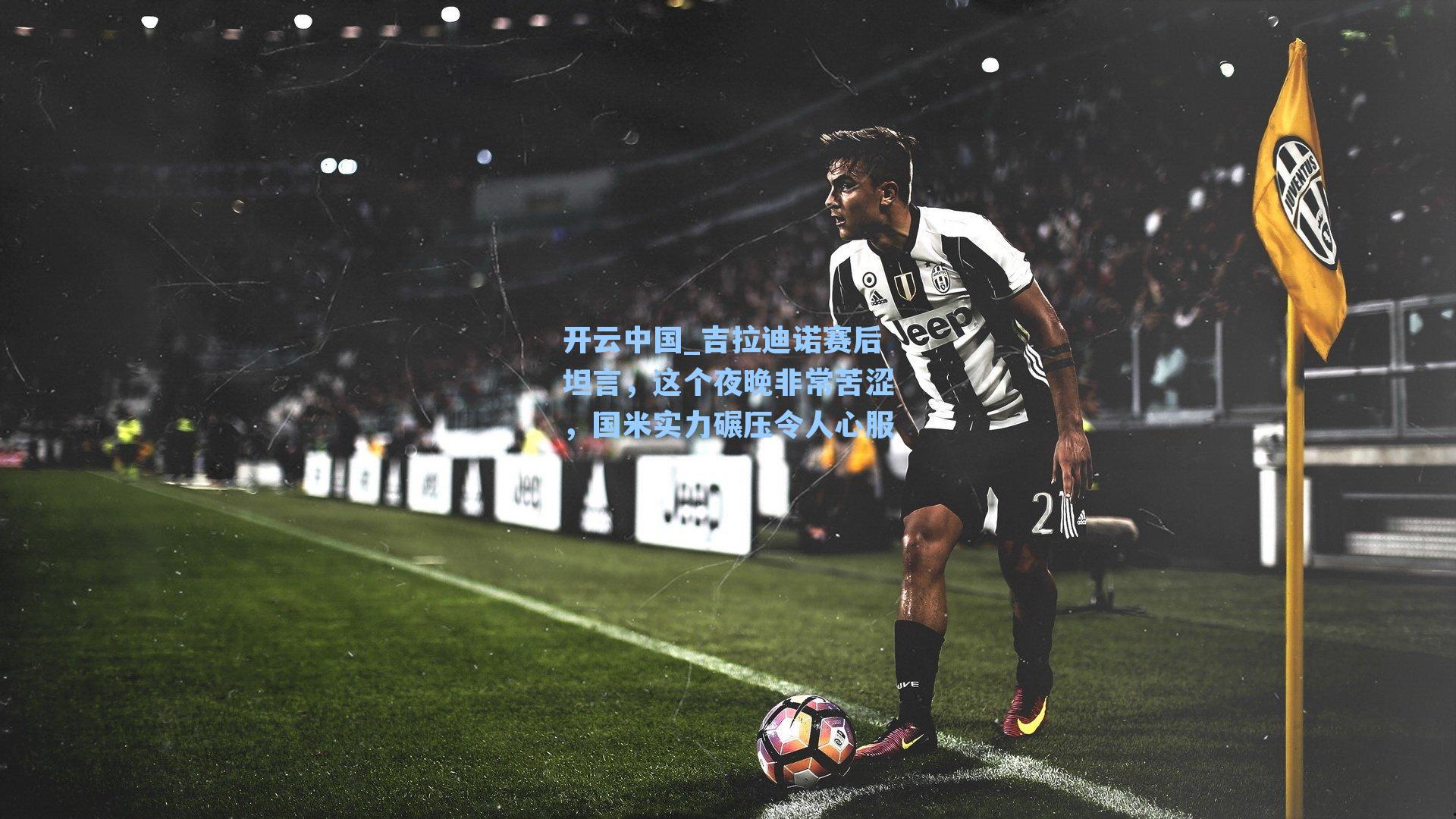 开云中国_吉拉迪诺赛后坦言，这个夜晚非常苦涩，国米实力碾压令人心服